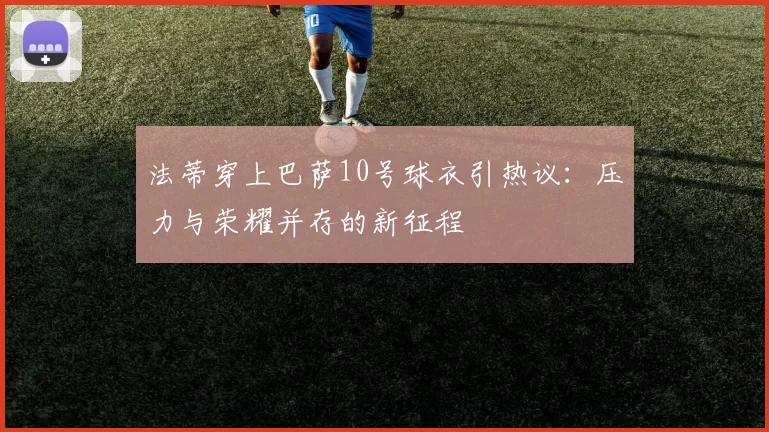 法蒂穿上巴萨10号球衣引热议：压力与荣耀并存的新征程