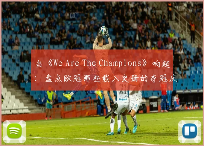 当《We Are The Champions》响起:盘点欧冠那些载入史册的夺冠庆典