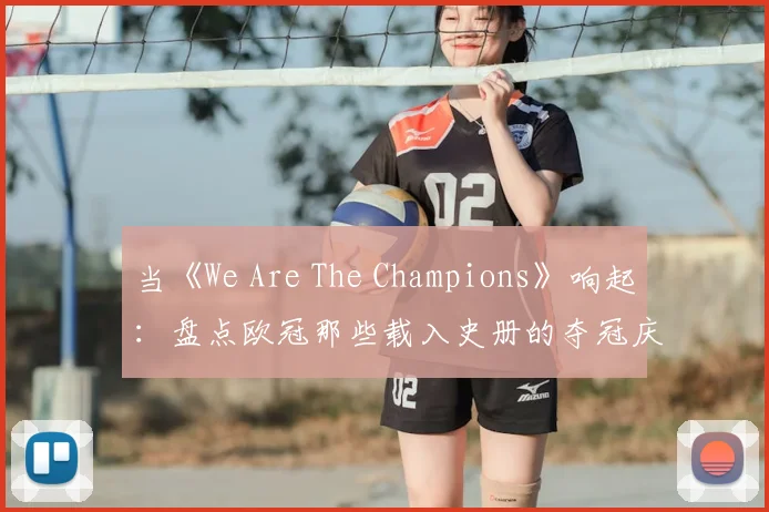 当《We Are The Champions》响起:盘点欧冠那些载入史册的夺冠庆典