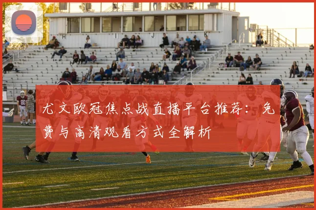 尤文欧冠焦点战直播平台推荐:免费与高清观看方式全解析