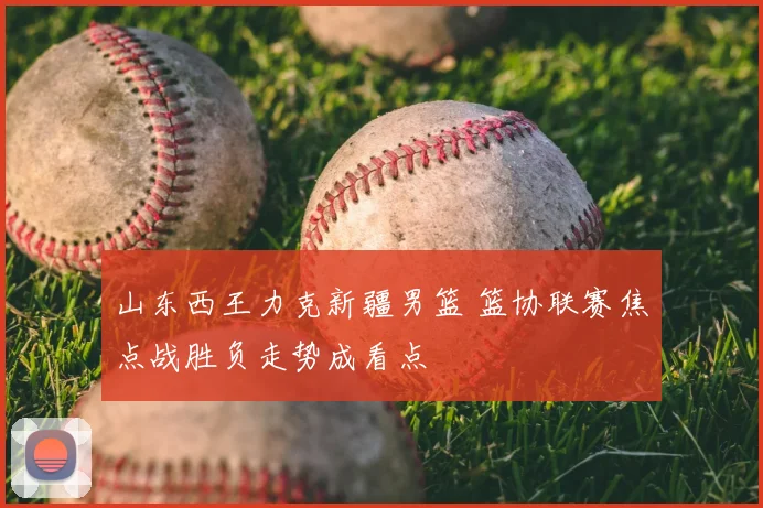 山东西王力克新疆男篮 篮协联赛焦点战胜负走势成看点