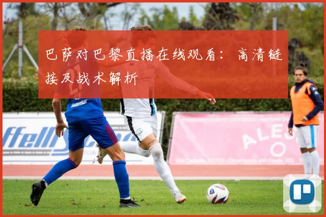 巴萨对巴黎直播在线观看：高清链接及战术解析