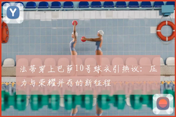 法蒂穿上巴萨10号球衣引热议：压力与荣耀并存的新征程