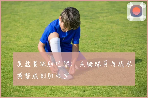 复盘曼联胜巴黎:关键球员与战术调整成制胜法宝