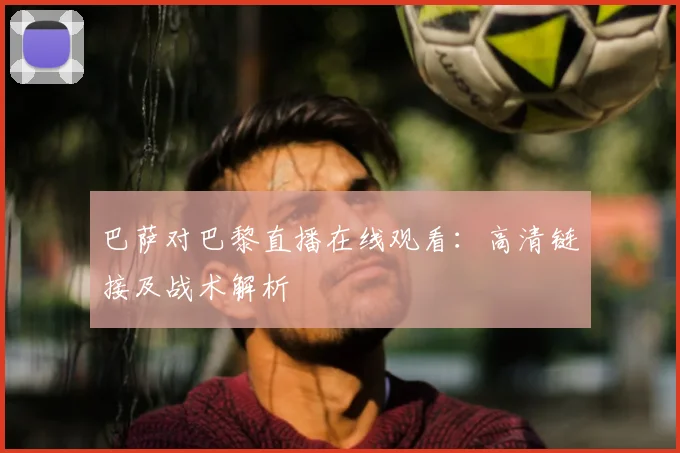 巴萨对巴黎直播在线观看：高清链接及战术解析