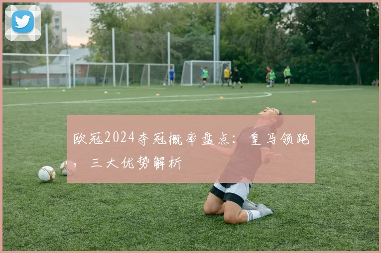 欧冠2024夺冠概率盘点:皇马领跑,三大优势解析