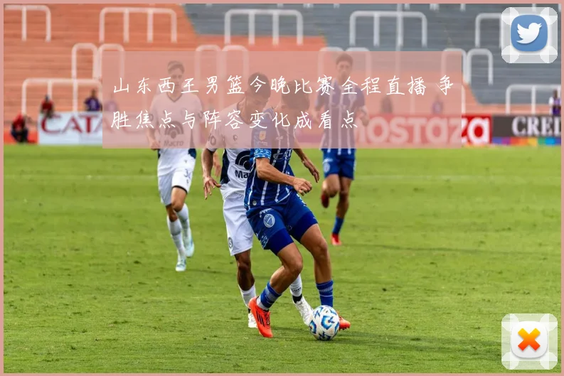 山东西王男篮今晚比赛全程直播 争胜焦点与阵容变化成看点