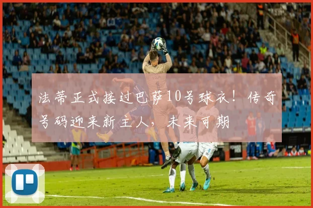 法蒂正式接过巴萨10号球衣！传奇号码迎来新主人，未来可期