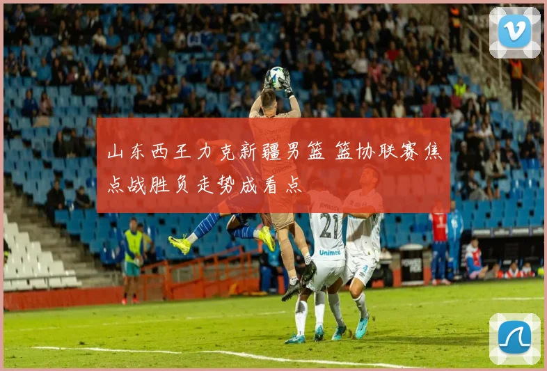 山东西王力克新疆男篮 篮协联赛焦点战胜负走势成看点