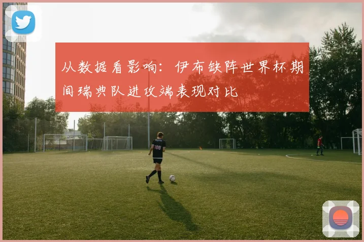 从数据看影响：伊布缺阵世界杯期间瑞典队进攻端表现对比
