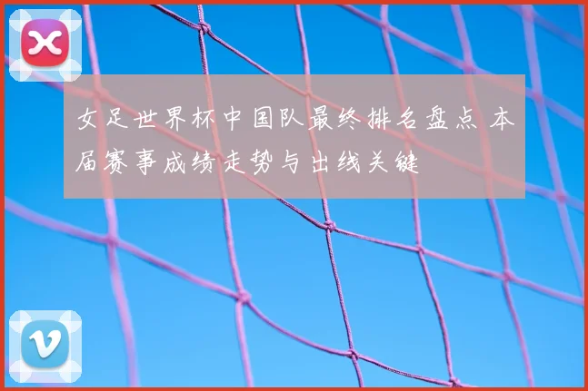 女足世界杯中国队最终排名盘点 本届赛事成绩走势与出线关键