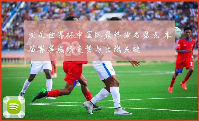 女足世界杯中国队最终排名盘点 本届赛事成绩走势与出线关键