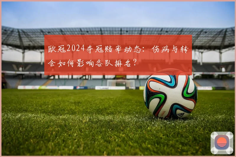 欧冠2024夺冠赔率动态:伤病与转会如何影响各队排名?